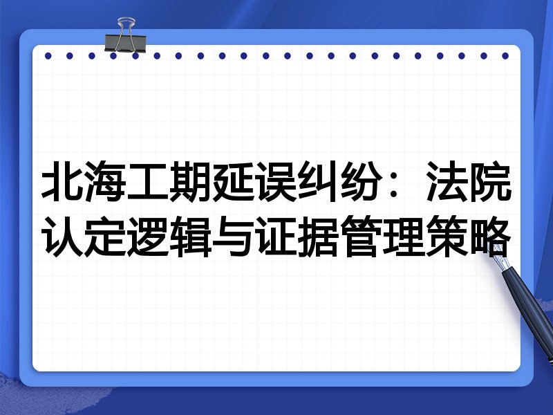 北海工期延误纠纷:法院认定逻辑与证据管理策略