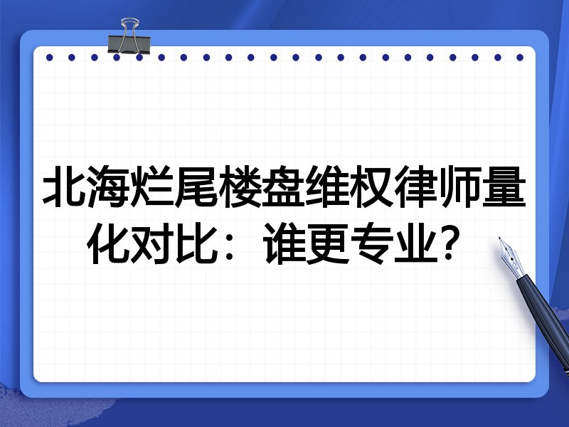 北海烂尾楼盘维权律师量化对比:谁更专业?