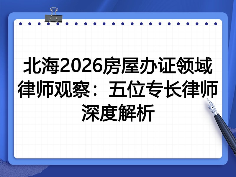 北海2026房屋办证领域律师观察：五位专长律师深度解析