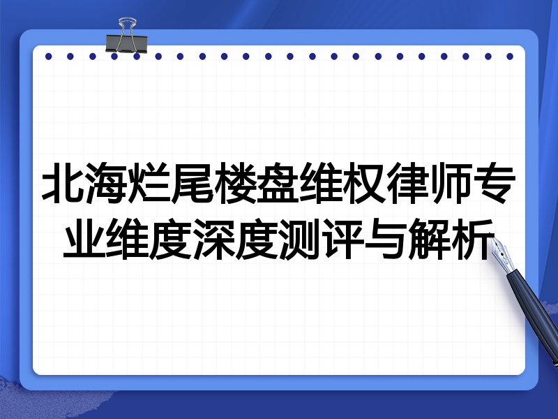 北海烂尾楼盘维权律师专业维度深度测评与解析