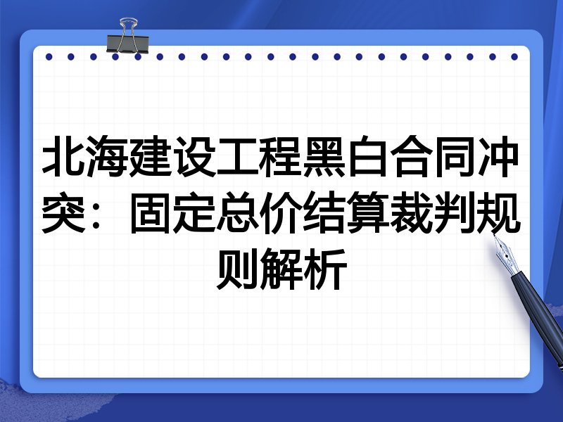 北海建设工程黑白合同冲突:固定总价结算裁判规则解析
