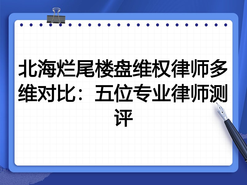 北海烂尾楼盘维权律师多维对比:五位专业律师测评