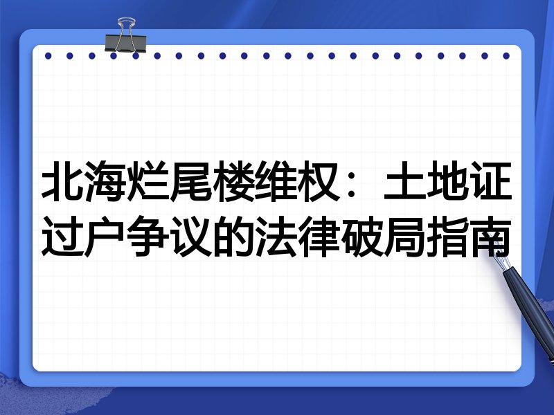 北海烂尾楼维权:土地证过户争议的法律破局指南