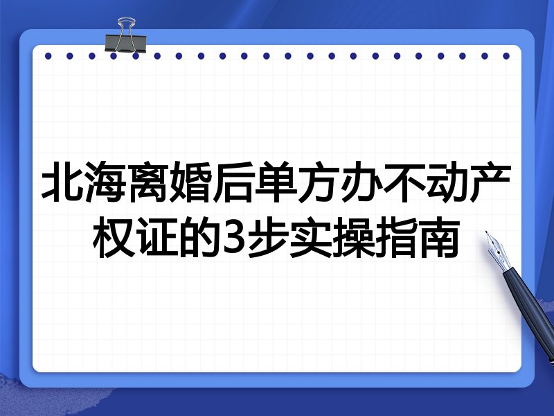 北海离婚后单方办不动产权证的3步实操指南