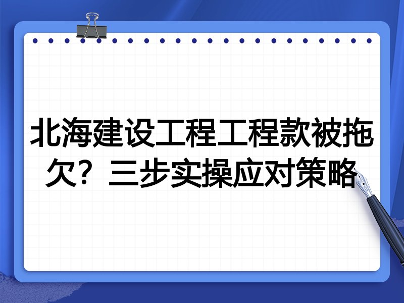 北海建设工程工程款被拖欠?三步实操应对策略