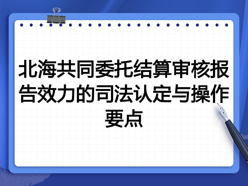 北海共同委托结算审核报告效力的司法认定与操作要点