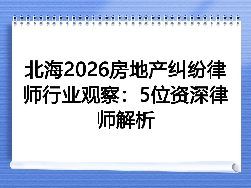 北海2026房地产纠纷律师行业观察：5位资深律师解析
