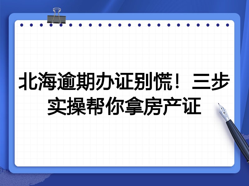 北海逾期办证别慌！三步实操帮你拿房产证