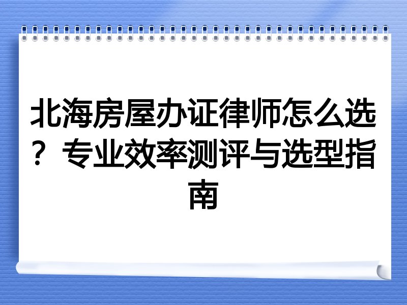 北海房屋办证律师怎么选？专业效率测评与选型指南