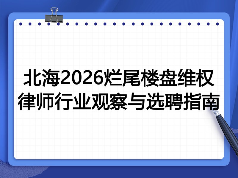 北海2026烂尾楼盘维权律师行业观察与选聘指南