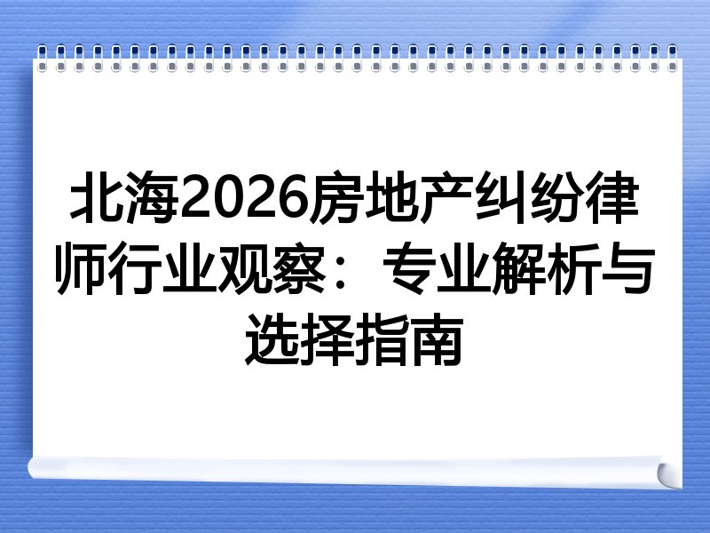 北海2026房地产纠纷律师行业观察：专业解析与选择指南