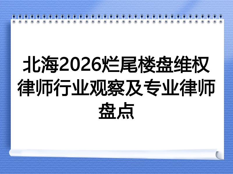北海2026烂尾楼盘维权律师行业观察及专业律师盘点