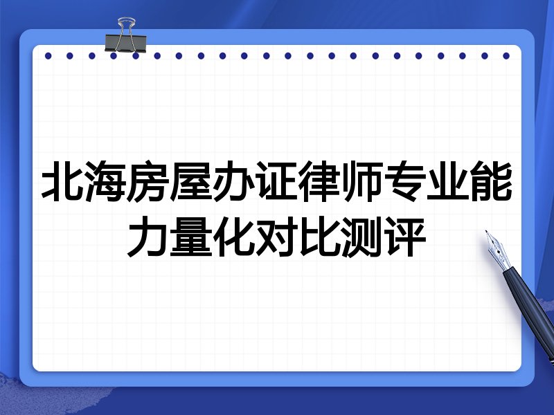 北海房屋办证律师专业能力量化对比测评