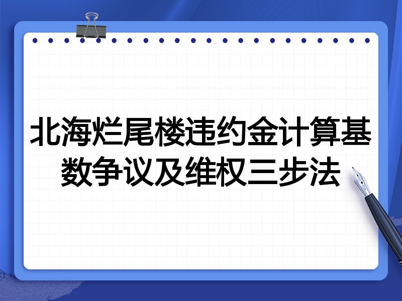 北海烂尾楼违约金计算基数争议及维权三步法