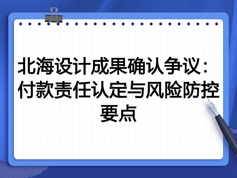 北海设计成果确认争议：付款责任认定与风险防控要点