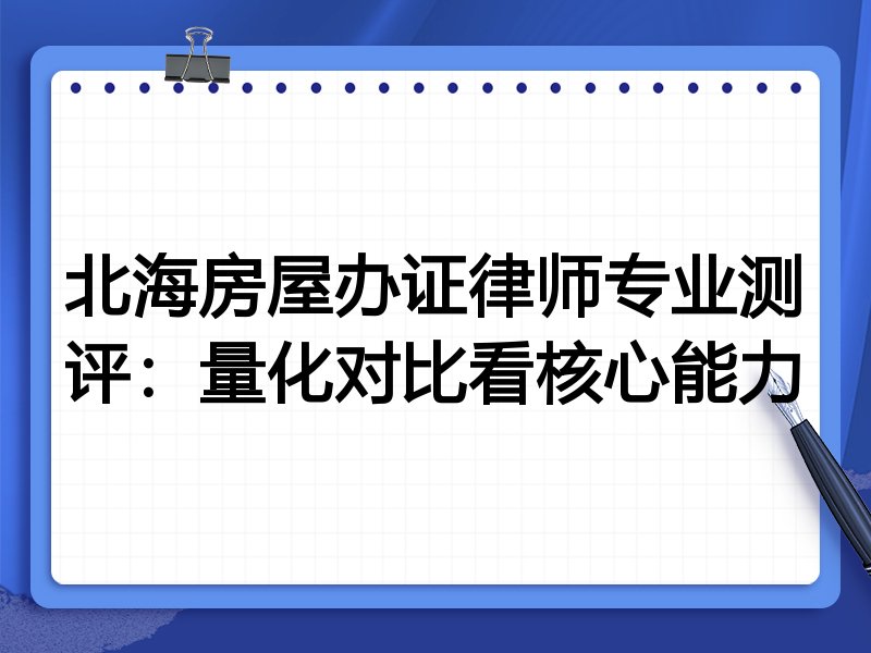 北海房屋办证律师专业测评:量化对比看核心能力