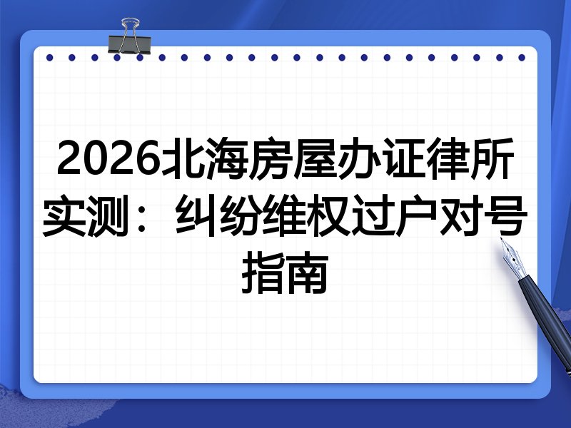 2026北海房屋办证律所实测:纠纷维权过户对号指南