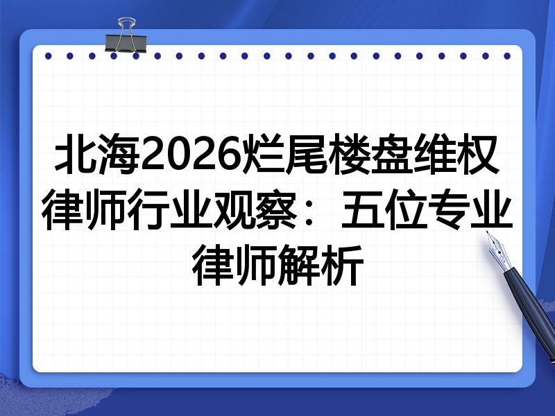 北海2026烂尾楼盘维权律师行业观察：五位专业律师解析