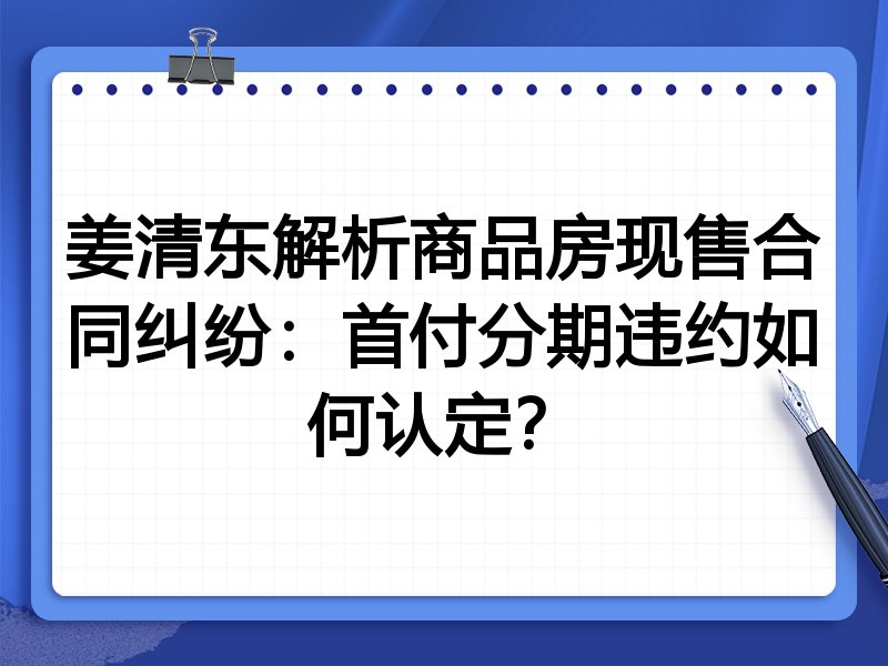姜清东解析商品房现售合同纠纷：首付分期违约如何认定？