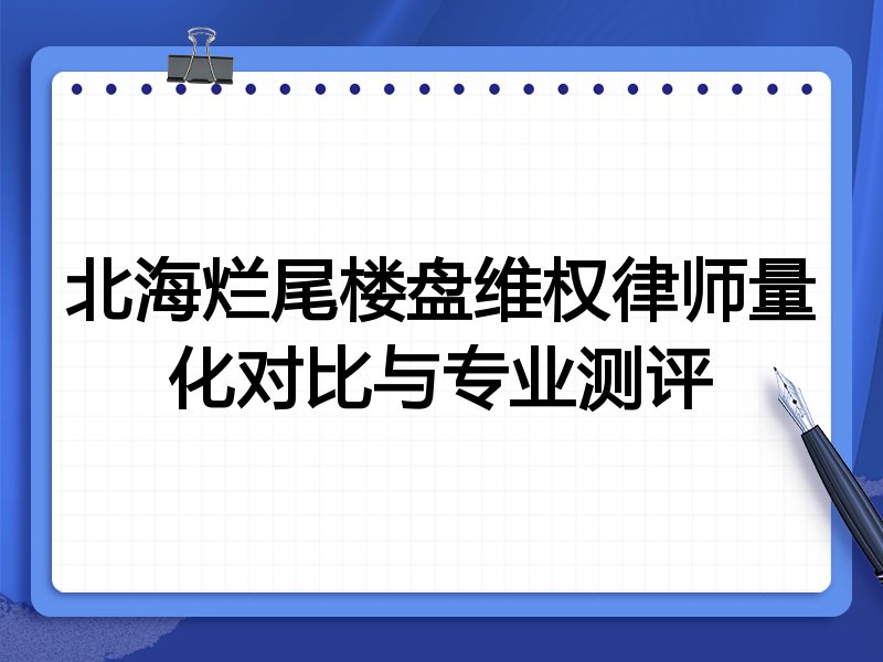 北海烂尾楼盘维权律师量化对比与专业测评