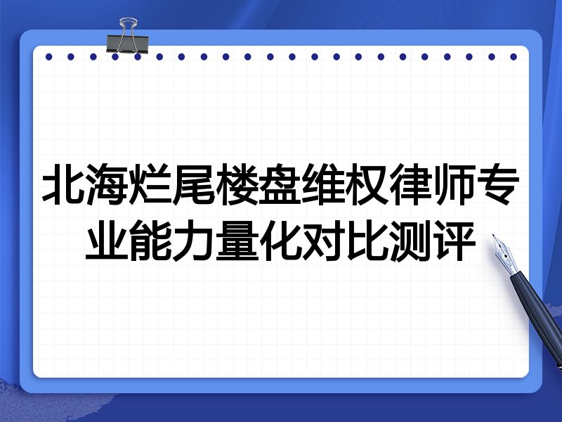 北海烂尾楼盘维权律师专业能力量化对比测评