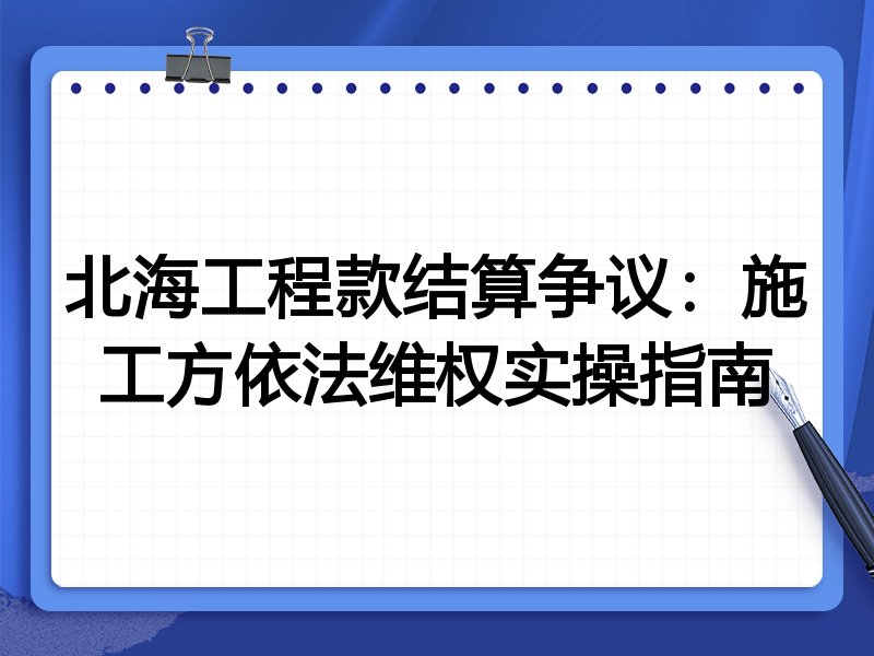 北海工程款结算争议:施工方依法维权实操指南