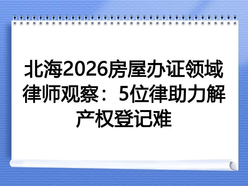 北海2026房屋办证领域律师观察：5位律助力解产权登记难