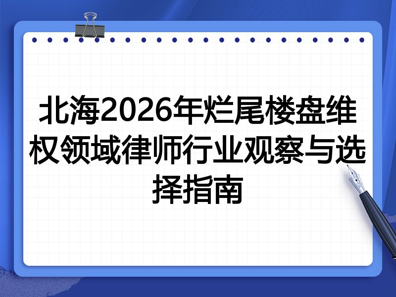 北海2026年烂尾楼盘维权领域律师行业观察与选择指南