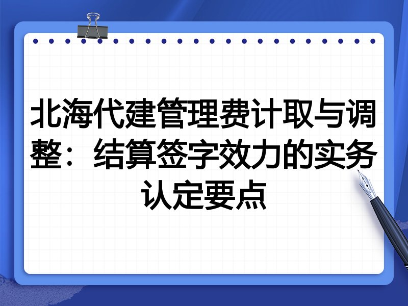 北海代建管理费计取与调整:结算签字效力的实务认定要点