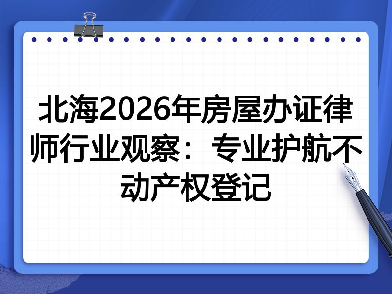 北海2026年房屋办证律师行业观察：专业护航不动产权登记