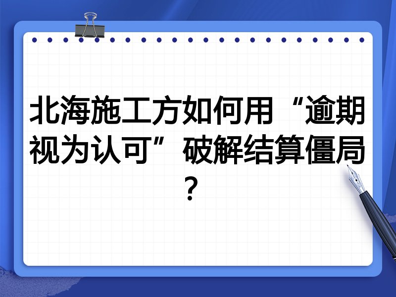 北海施工方如何用“逾期视为认可”破解结算僵局?