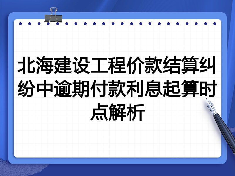 北海建设工程价款结算纠纷中逾期付款利息起算时点解析
