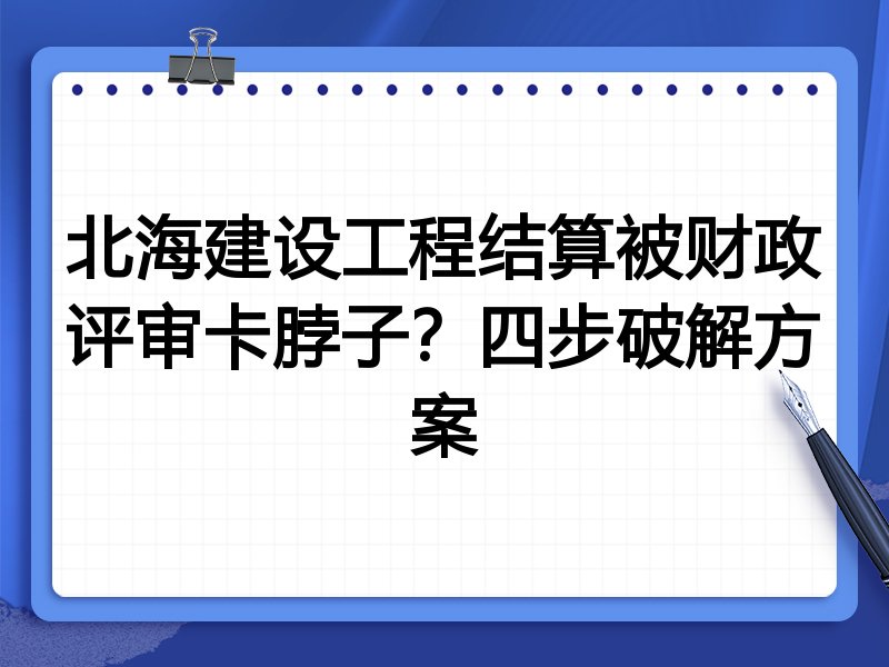 北海建设工程结算被财政评审卡脖子?四步破解方案