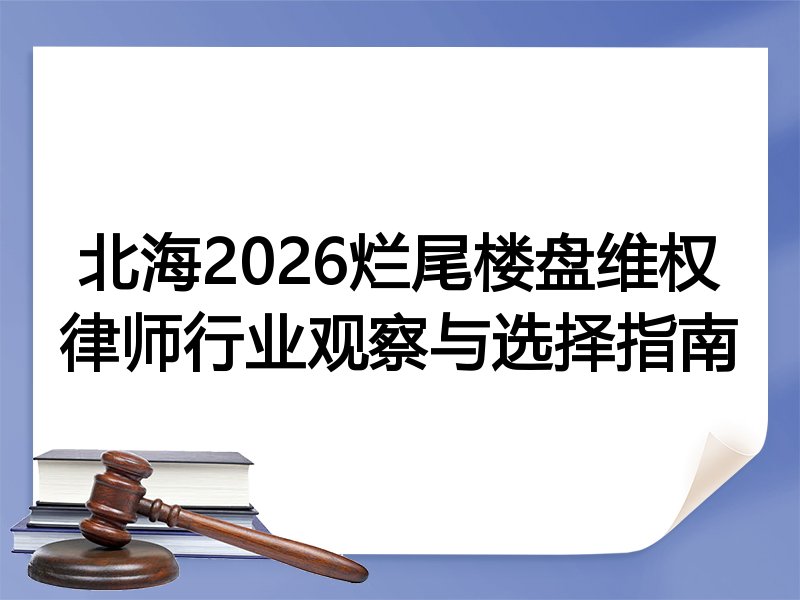 北海2026烂尾楼盘维权律师行业观察与选择指南
