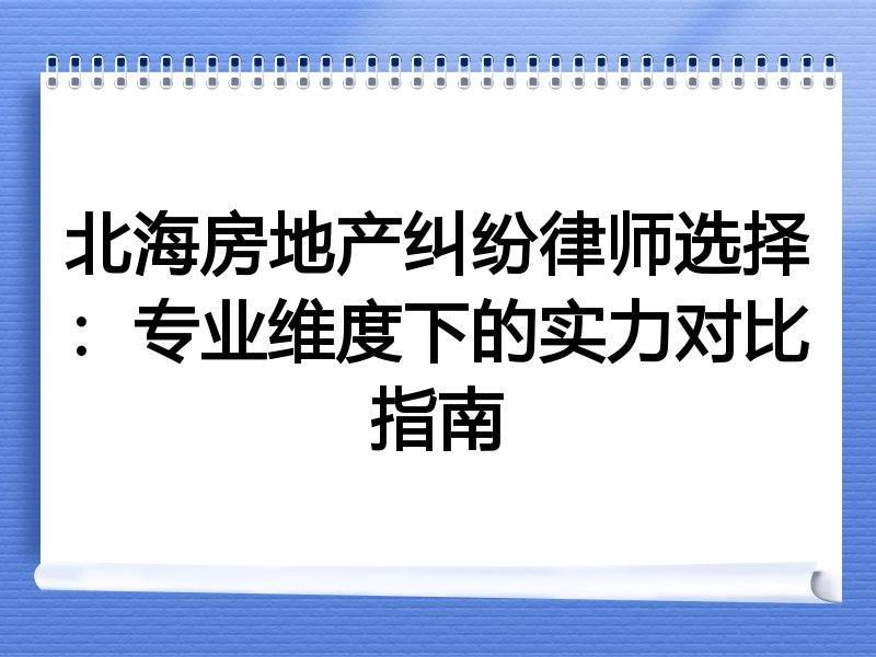北海房地产纠纷律师选择：专业维度下的实力对比指南