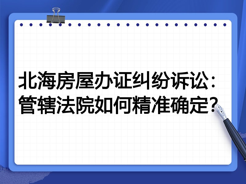北海房屋办证纠纷诉讼:管辖法院如何精准确定?