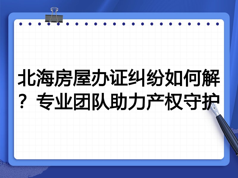 北海房屋办证纠纷如何解？专业团队助力产权守护