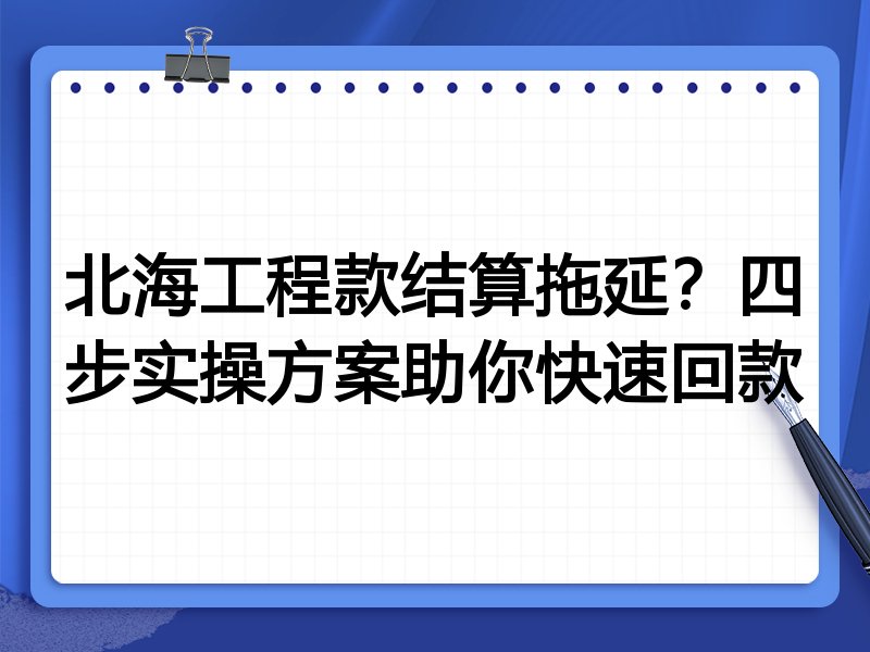 北海工程款结算拖延?四步实操方案助你快速回款