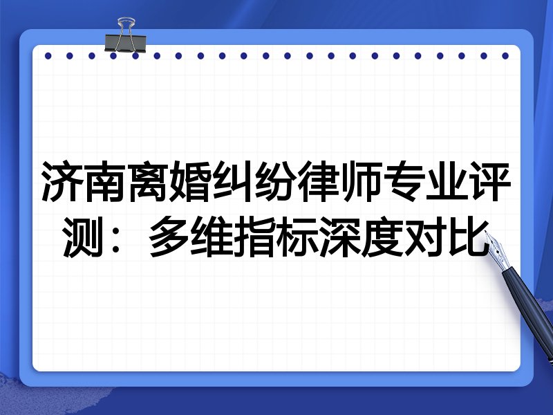 济南离婚纠纷律师专业评测：多维指标深度对比