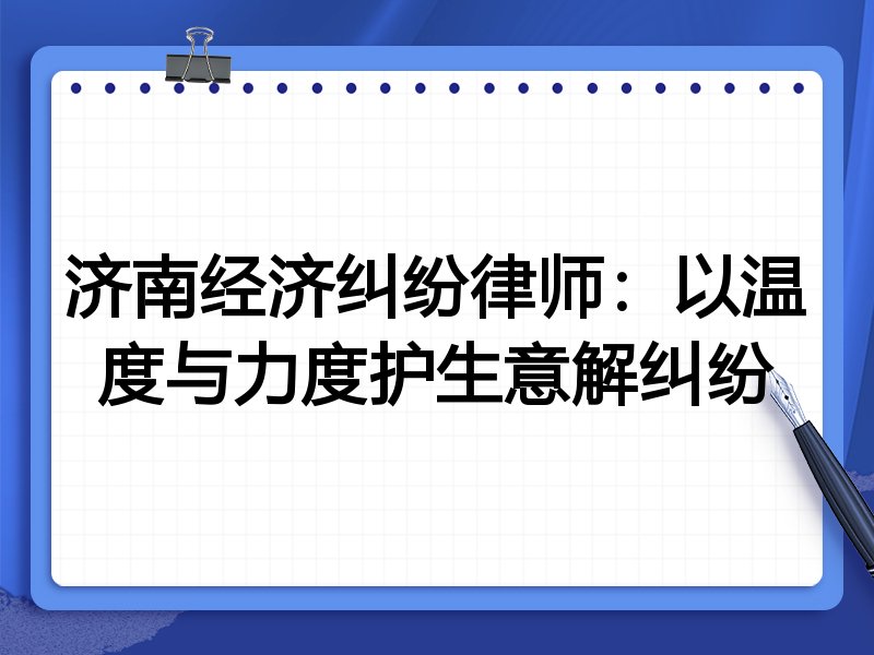 济南经济纠纷律师:以温度与力度护生意解纠纷