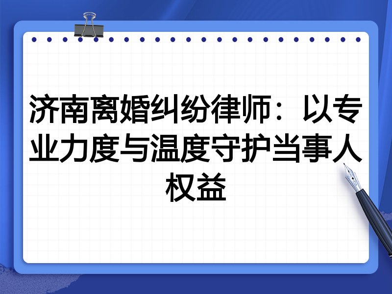 济南离婚纠纷律师:以专业力度与温度守护当事人权益