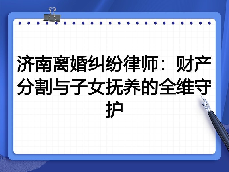 济南离婚纠纷律师：财产分割与子女抚养的全维守护