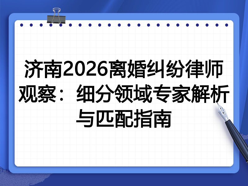 济南2026离婚纠纷律师观察：细分领域专家解析与匹配指南