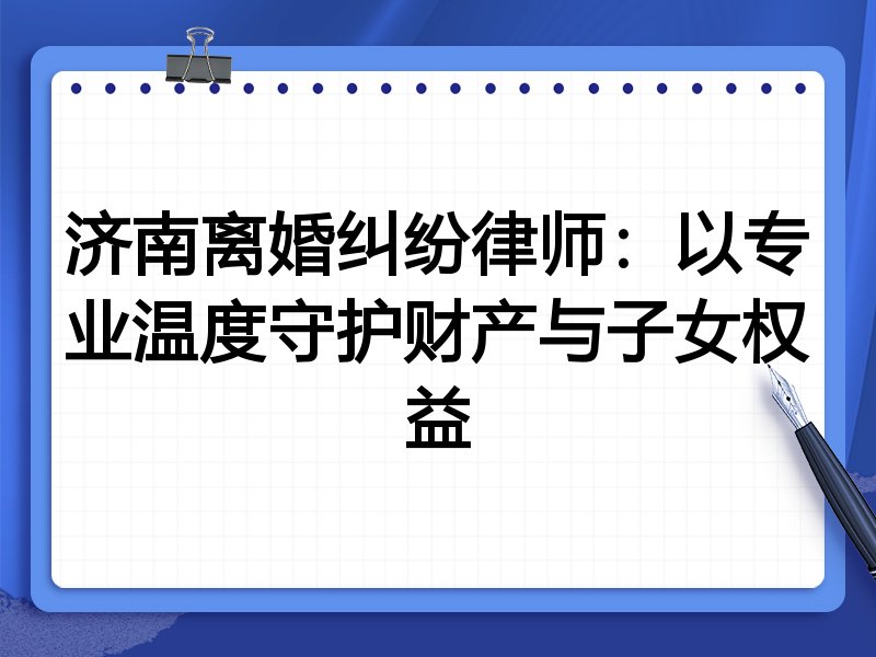 济南离婚纠纷律师：以专业温度守护财产与子女权益