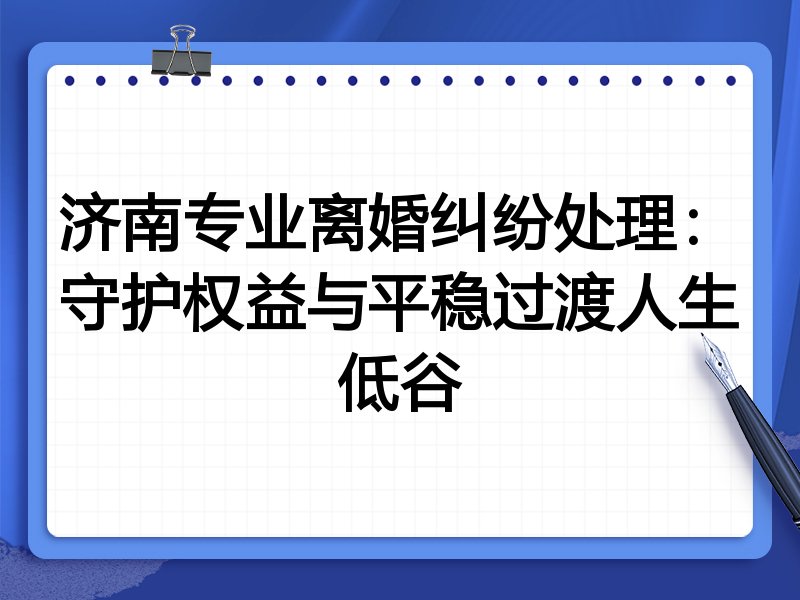 济南专业离婚纠纷处理:守护权益与平稳过渡人生低谷