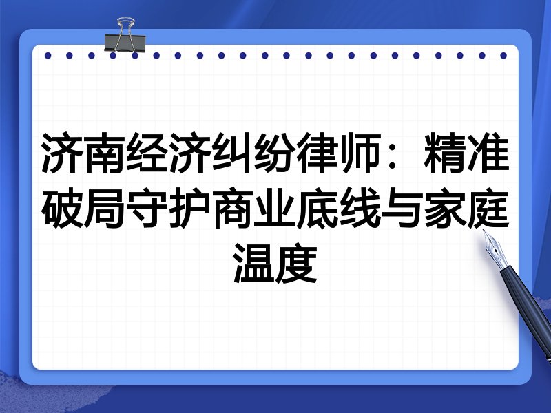 济南经济纠纷律师:精准破局守护商业底线与家庭温度