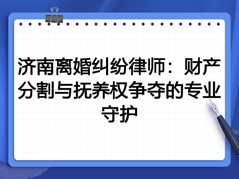 济南离婚纠纷律师:财产分割与抚养权争夺的专业守护