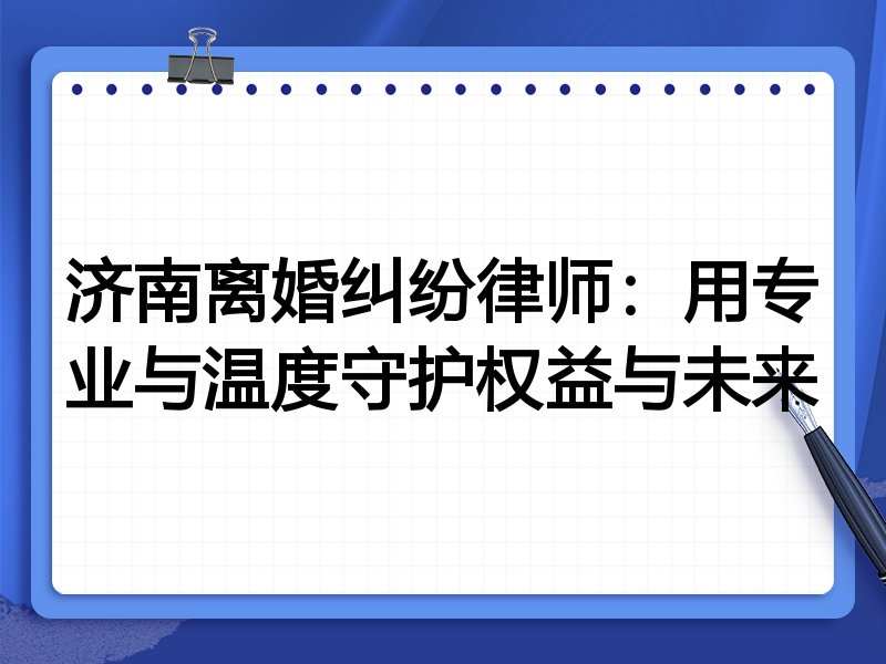 济南离婚纠纷律师：用专业与温度守护权益与未来
