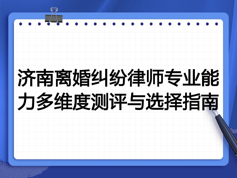 济南离婚纠纷律师专业能力多维度测评与选择指南