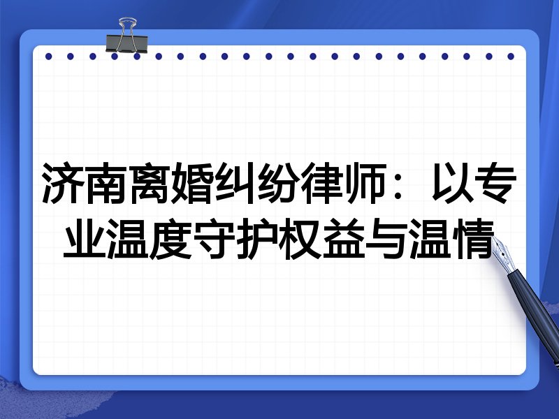 济南离婚纠纷律师:以专业温度守护权益与温情